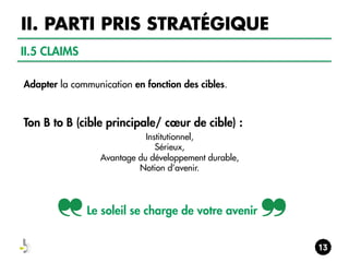 II. PARTI PRIS STRATÉGIQUE
II.5 CLAIMS
Adapter la communication en fonction des cibles.

Ton B to B (cible principale/ cœur de cible) :
Institutionnel,
Sérieux,
Avantage du développement durable,
Notion d’avenir.

Le soleil se charge de votre avenir

 