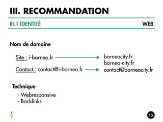 III. RECOMMANDATION
III.1 IDENTITÉ

WEB

Nom de domaine
Site : i-borneo.fr
Contact : contact@i-borneo.fr
Technique
- Webresponsive
- Backlinks

borneocity.fr
borneo-city.fr
contact@borneocity.fr

 