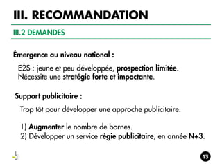 III. RECOMMANDATION
III.2 DEMANDES
Émergence au niveau national :
E2S : jeune et peu développée, prospection limitée.
Nécessite une stratégie forte et impactante.
Support publicitaire :
Trop tôt pour développer une approche publicitaire.
1) Augmenter le nombre de bornes.
2) Développer un service régie publicitaire, en année N+3.

 