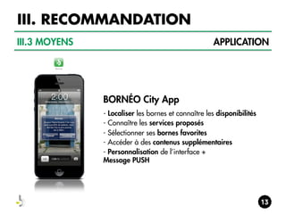 III. RECOMMANDATION
III.3 MOYENS

APPLICATION

BORNÉO City App
- Localiser les bornes et connaître les disponibilités
- Connaître les services proposés
- Sélectionner ses bornes favorites
- Accéder à des contenus supplémentaires
- Personnalisation de l’interface +
Message PUSH

 