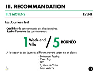 III. RECOMMANDATION
III.3 MOYENS

EVENT

Les Journées Test
Crédibiliser le concept auprès des décisionnaires.
Susciter l’attention des consommateurs.

1

/5

Week-end
Ville

BORNÉO

À l’occasion de ces journées, différents moyens seront mis en place :
- Événement Teasing
- Clean Tags
- PLV
- Système de Votes
- Relai Web TV

 
