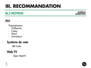 III. RECOMMANDATION
III.3 MOYENS
PLV
Théatralisation
-  Oriflamme
-  Cubes
-  Stand
-  Animateurs

Système de vote
QR Code

Web TV
Relai WebTV

GUERILLA
MARKETING

 
