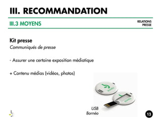 III. RECOMMANDATION
RELATIONS
PRESSE

III.3 MOYENS
Kit presse
Communiqués de presse
- Assurer une certaine exposition médiatique
+ Contenu médias (vidéos, photos)

USB
Bornéo

 