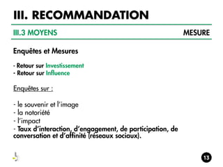 III. RECOMMANDATION
III.3 MOYENS
Enquêtes et Mesures
- Retour sur Investissement

- Retour sur Influence

Enquêtes sur :
- le souvenir et l’image
- la notoriété
- l’impact
- Taux d’interaction, d’engagement, de participation, de
conversation et d’affinité (réseaux sociaux).

MESURE

 