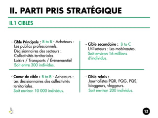 II. PARTI PRIS STRATÉGIQUE
II.1 CIBLES

- Cible Principale : B to B - Acheteurs :

Les publics professionnels.
Décisionnaires des secteurs :
Collectivités territoriales
Loisirs / Transports / Événementiel
Soit entre 300 individus.
- Coeur de cible : B to B - Acheteurs :
Les décisionnaires des collectivités
territoriales.
Soit environ 10 000 individus.
 

- Cible secondaire : B to C
Utilisateurs : Les mobinautes.
Soit environ 16 millions
d’individus. 

- Cible relais :
Journalistes PQR, PQG, PQS,
bloggeurs, vloggeurs.
Soit environ 200 individus.
 

 