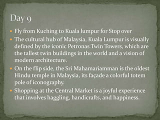  Fly from Kuching to Kuala lumpur for Stop over
 The cultural hub of Malaysia, Kuala Lumpur is visually
defined by the iconic Petronas Twin Towers, which are
the tallest twin buildings in the world and a vision of
modern architecture.
 On the flip side, the Sri Mahamariamman is the oldest
Hindu temple in Malaysia, its façade a colorful totem
pole of iconography.
 Shopping at the Central Market is a joyful experience
that involves haggling, handicrafts, and happiness.
 