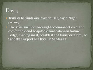  Transfer to Sandakan River cruise 3 day, 2 Night
package.
 The safari includes overnight accommodation at the
comfortable and hospitable Kinabatangan Nature
Lodge, evening meal, breakfast and transport from / to
Sandakan airport or a hotel in Sandakan
 