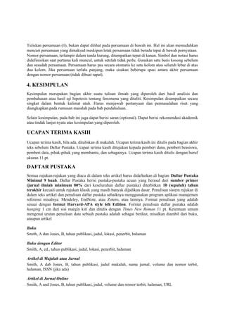Tuliskan persamaan (1), bukan dapat dilihat pada persamaan di bawah ini. Hal ini akan memudahkan
mencari persamaan yang dimaksud meskipun letak persamaan tidak berada tepat di bawah pernyataan.
Nomor persamaan, terlampir dalam tanda kurung, ditempatkan tepat di kanan. Simbol dan notasi harus
didefinisikan saat pertama kali muncul, untuk setelah tidak perlu. Gunakan satu baris kosong sebelum
dan sesudah persamaan. Persamaan harus pas secara otomatis ke satu kolom atau seluruh lebar di atas
dua kolom. Jika persamaan terlalu panjang, maka sisakan beberapa spasi antara akhir persamaan
dengan nomor persamaan (tidak dibuat rapat).
4. KESIMPULAN
Kesimpulan merupakan bagian akhir suatu tulisan ilmiah yang diperoleh dari hasil analisis dan
pembahasan atau hasil uji hipotesis tentang fenomena yang diteliti. Kesimpulan disampaikan secara
singkat dalam bentuk kalimat utuh. Harus menjawab pertanyaan dan permasalahan riset yang
diungkapkan pada rumusan masalah pada bab pendahuluan.
Selain kesimpulan, pada bab ini juga dapat berisi saran (optional). Dapat berisi rekomendasi akademik
atau tindak lanjut nyata atas kesimpulan yang diperoleh.
UCAPAN TERIMA KASIH
Ucapan terima kasih, bila ada, dituliskan di makalah. Ucapan terima kasih ini ditulis pada bagian akhir
teks sebelum Daftar Pustaka. Ucapan terima kasih ditujukan kepada pemberi dana, pemberi beasiswa,
pemberi data, pihak-pihak yang membantu, dan sebagainya. Ucapan terima kasih ditulis dengan huruf
ukuran 11 pt.
DAFTAR PUSTAKA
Semua rujukan-rujukan yang diacu di dalam teks artikel harus didaftarkan di bagian Daftar Pustaka
Minimal 9 buah. Daftar Pustaka berisi pustaka-pustaka acuan yang berasal dari sumber primer
(jurnal ilmiah minimum 80% dari keseluruhan daftar pustaka) diterbitkan 10 (sepuluh) tahun
terakhir kecuali untuk rujukan klasik yang masih banyak dijadikan dasar. Penulisan sistem rujukan di
dalam teks artikel dan penulisan daftar pustaka sebaiknya menggunakan program aplikasi manajemen
referensi misalnya: Mendeley, EndNote, atau Zotero, atau lainnya. Format penulisan yang adalah
sesuai dengan format Harvard-APA style 6th Edition. Format penulisan daftar pustaka adalah
hanging 1 cm dari sisi margin kiri dan ditulis dengan Times New Roman 11 pt. Ketentuan umum
mengenai urutan penulisan data sebuah pustaka adalah sebagai berikut, misalkan diambil dari buku,
ataupun artikel
Buku
Smith, A dan Jones, B, tahun publikasi, judul, lokasi, penerbit, halaman
Buku dengan Editor
Smith, A, ed., tahun publikasi, judul, lokasi, penerbit, halaman
Artikel di Majalah atau Jurnal
Smith, A dab Jones, B, tahun publikasi, judul makalah, nama jurnal, volume dan nomor terbit,
halaman, ISSN (jika ada)
Artikel di Jurnal Online
Smith, A and Jones, B, tahun publikasi, judul, volume dan nomor terbit, halaman, URL
 
