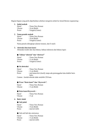 Bagian-bagian yang perlu diperhatikan sebelum mengirim artikel ke Jurnal Borneo engineering :
1. Judul naskah
Huruf : Times New Roman
Ukuran : 16 pt (Bold)
Posisi : Tengah (Center)
2. Nama penulis naskah
Huruf : Times New Roman
Ukuran : 10 pt (Bold)
Posisi : Tengah (Center)
Nama penulis dilengkapi (alamat instansi, dan E-mail)
3. Abstraksi dan kata kunci
Abstaraksi terdiri dari dua bahasa, bahasa indonesia dan bahasa ingris
● Tulisan “abstrak” dan “abstract”
Huruf : Times New Roman
Ukuran : 11 pt (Bold)
Posisi : Tengah (Center)
● Isi abstraksi
Huruf : Times New Roman
Ukuran : 11 pt (Bold)
Posisi : rata kanan-kiri (Justify tanpa ada pemenggalan kata diakhir baris
Italic.
Catatan : Jumlah abstrak tidak melebihi 250 kata.
● Frase “Kata kunci” dan “Keywords”.
Huruf : Times New Roman
Ukuran : 11 pt (Bold)
● Kata kunci/Keywords :
Huruf : Times New Roman
Ukuran : 11 pt
4. Butir Judul
● Sub judul
Huruf : Times New Roman
Ukuran : 14 pt (Bold)
Posisi : rata kiri (left)
● Sub-sub bab dan seterusnya
Huruf : Times New Roman
Ukuran : 11 pt (Bold)
Posisi : rata kiri (left)
 
