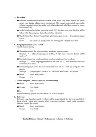 5. Isi naskah
● Penulisan simbol matematika dan kata-kata teknik sesuai yang umum dipakai dan sistem
satuan yang dipakai adalah sistem internasional (SI), kecuali untuk naskah yang sudah
terlanjur memakai sistem lain, maka perlu dilampirkan pula tabel konversinya ke sistem
internasional (SI).
● Artikel ditulis dalam bahasa indonesia sesuai EYD dan kata-kata yang dignakan adalah
bahasa baku (Sesuai dengan Kamus besar bahasa indonesia)
● Huruf : Times New Roman Ukuran 11 pt, tebal/miring/garis bawah disesuaikann dengan
naskah.
Posisi : rata kanan-kiri (justify) tanpa ada pemenggalan kata pada akhir baris
6. Pengutipan referensi pada naskah
Diketik di dalam kurung
● Nama akhir penulis dan tahun penulisan, untuk satu orang pengarang
Misalnya : “ ... adalah lempung pasir (Rahfaz, 2017),” atau “ menurut Rahfaz (2017)
tanah .....”
● Nama akhir dua orang penulis dan tahun penulisan untuk dua orang penulisan
Misalnya : “.... adalah lempung pasir (Rahfaz dan Noer, 2018),” atau “menurut Rahfaz dan
Noerman (2018) tanah ....”
● Nama akhir penulis utama diikuti akronim “dkk” atau “et. al.” Untuk tiga orang atau lebih
penulis
Misalnya : “.... lempung pasir (Rahfaz et. al, 2017)”atau“Rahfaz et.al (2017) tanah ....”
● Huruf : Times New Roman
Ukuran : 11 pt
7. Nomor dan judul Gambar/Tabel dan penempatannya
● Huruf : Times New Roman
● Ukuran : 10 pt (Bold)
● Isi : 10 pt
Penjelasan tentang gambar atau tabel diletakkan sedekat mungkin
8. Referensi
Referensi yang digunakan adalah 10 tahun terakhir dengan diketik dan diurut secara alfabetis
berturut-turut : nama akhir penulis, tahun penerbitan/penulisan , judul, media penulisan,
halaman kutipan, dan tempat.
● Huruf : Times New Roman
Ukuran : 11 pt (Bold)
Jumlah Halaman Minimal 7 Halaman dan Maksimal 15 Halaman
 