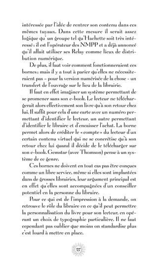 intéressée par l’idée de rentrer son contenu dans ces
mêmes tuyaux. Dans cette mesure il serait assez
logique qu’ un groupe tel qu’Hachette soit très inté-
ressé : il est l’opérateur des NMPP et a déjà annoncé
qu’il allait utiliser ses Relay comme lieux de distri-
bution numérique.
     De plus, il faut voir comment fonctionneraient ces
bornes ; mais il y a tout à parier qu’elles ne nécessite-
raient pas – pour la version numérisée de la chose - un
transfert de l’ouvrage sur le lieu de la librairie.
     Il faut en effet imaginer un système permettant de
se promener sans son e-book. Le lecteur ne téléchar-
gerait alors effectivement son livre qu’à son retour chez
lui. Il suffit pour cela d’une carte avec un numéro per-
mettant d’identifier le lecteur, un autre permettant
d’identifier le libraire et d’encaisser l’achat. La borne
permet alors de créditer le « compte » du lecteur d’un
certain contenu virtuel qui ne se concrétise qu’à son
retour chez lui quand il décide de le télécharger sur
son e-book. Gemstar (avec Thomson) pense à un sys-
tème de ce genre.
     Ces bornes ne doivent en tout cas pas être conçues
comme un libre service, même si elles sont implantées
dans de grosses librairies, leur argument principal est
en effet qu’elles sont accompagnées d’un conseiller
potentiel en la personne du libraire.
     Pour ce qui est de l’impression à la demande, on
retrouve le rôle du libraire en ce qu’il peut permettre
la personnalisation du livre pour son lecteur, en opé-
rant un choix de typographie particulière. Il ne faut
cependant pas oublier que moins on standardise plus
c’est lourd à mettre en place.

                           27
 