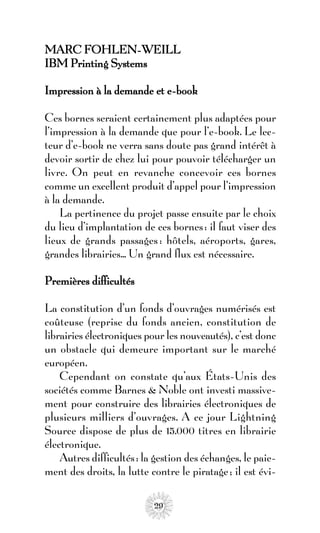 MARC FOHLEN-WEILL
IBM Printing Systems

Impression à la demande et e-book

Ces bornes seraient certainement plus adaptées pour
l’impression à la demande que pour l’e-book. Le lec-
teur d’e-book ne verra sans doute pas grand intérêt à
devoir sortir de chez lui pour pouvoir télécharger un
livre. On peut en revanche concevoir ces bornes
comme un excellent produit d’appel pour l’impression
à la demande.
    La pertinence du projet passe ensuite par le choix
du lieu d’implantation de ces bornes : il faut viser des
lieux de grands passages : hôtels, aéroports, gares,
grandes librairies... Un grand flux est nécessaire.

Premières difficultés

La constitution d’un fonds d’ouvrages numérisés est
coûteuse (reprise du fonds ancien, constitution de
librairies électroniques pour les nouveautés), c’est donc
un obstacle qui demeure important sur le marché
européen.
    Cependant on constate qu’aux États-Unis des
sociétés comme Barnes & Noble ont investi massive-
ment pour construire des librairies électroniques de
plusieurs milliers d’ouvrages. A ce jour Lightning
Source dispose de plus de 15.000 titres en librairie
électronique.
    Autres difficultés : la gestion des échanges, le paie-
ment des droits, la lutte contre le piratage ; il est évi-

                           29
 