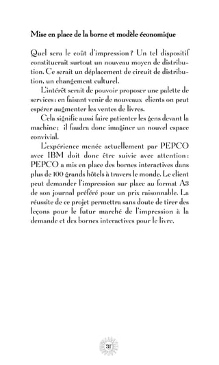 Mise en place de la borne et modèle économique

Quel sera le coût d’impression ? Un tel dispositif
constituerait surtout un nouveau moyen de distribu-
tion. Ce serait un déplacement de circuit de distribu-
tion, un changement culturel.
    L’intérêt serait de pouvoir proposer une palette de
services : en faisant venir de nouveaux clients on peut
espérer augmenter les ventes de livres.
    Cela signifie aussi faire patienter les gens devant la
machine ; il faudra donc imaginer un nouvel espace
convivial.
    L’expérience menée actuellement par PEPCO
avec IBM doit donc être suivie avec attention :
PEPCO a mis en place des bornes interactives dans
plus de 100 grands hôtels à travers le monde. Le client
peut demander l’impression sur place au format A3
de son journal préféré pour un prix raisonnable. La
réussite de ce projet permettra sans doute de tirer des
leçons pour le futur marché de l’impression à la
demande et des bornes interactives pour le livre.




                           31
 