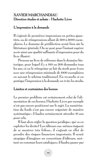 XAVIER MARCHANDIAU
Direction études et achats - Hachette Livre

L’impression à la demande

Il s’agirait de premières impressions en petites quan-
tités, ou de réimpressions allant de 500 à 3000 exem-
plaires. Le domaine de prédilection serait bien sûr la
littérature générale. On ne peut pour l’instant espérer
avoir ainsi une qualité suffisante d’impression pour du
livre illustré.
     Prenons un livre de référence dans le domaine his-
torique, pour lequel il y a 100 ou 200 demandes tous
les ans ; si on le réimprime ça fait du stock pour 5 ans
avec une réimpression minimale de 1000 exemplaires
en suivant le schéma traditionnel. En revanche si on
pratique l’impression à la demande on évite les stocks.

Limites et contraintes des bornes

Le premier problème est certainement celui de l’ali-
mentation de ces bornes. Hachette Livre par exemple
n’est pas encore positionné sur le sujet. La numérisa-
tion du fonds n’est pas encore organisée de manière
systématique ; il faudra certainement attendre 10 ans
pour cela.
    Il faut alors régler la question juridique ; qui va en
exploiter les droits ? Les éditeurs eux-mêmes risquent
de se montrer très frileux ; il s’agirait en effet de
prendre des risques financiers importants. Il serait
utopique d’imaginer un consortium d’éditeurs, met-
tant en commun leurs catalogues ; il faudra passer par

                           33
 