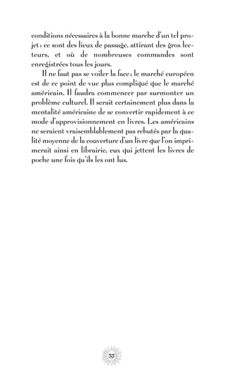 conditions nécessaires à la bonne marche d’un tel pro-
jet : ce sont des lieux de passage, attirant des gros lec-
teurs, et où de nombreuses commandes sont
enregistrées tous les jours.
     Il ne faut pas se voiler la face ; le marché européen
est de ce point de vue plus compliqué que le marché
américain. Il faudra commencer par surmonter un
problème culturel. Il serait certainement plus dans la
mentalité américaine de se convertir rapidement à ce
mode d’approvisionnement en livres. Les américains
ne seraient vraisemblablement pas rebutés par la qua-
lité moyenne de la couverture d’un livre que l’on impri-
merait ainsi en librairie, eux qui jettent les livres de
poche une fois qu’ils les ont lus.




                           35
 