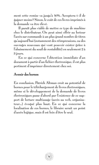 ment cette remise va jusqu’à 40%. Acceptera-t-il de
gagner moins ? Sinon, le coût de ces livres imprimés à
la demande va être élevé.
    Il paraît plus viable de mettre ce type de machine
chez le distributeur. On peut ainsi offrir au lecteur
l’accès sur commande à un plus grand nombre de titres
qu’aujourd’hui (notamment des réimpressions, ou des
ouvrages nouveaux qui vont pouvoir exister grâce à
l’abaissement du seuil de rentabilité) en seulement 2 à
3 jours.
    En ce qui concerne l’obtention immédiate d’un
document à partir d’un fichier électronique, il est plus
pertinent d’imprimer directement chez soi.

Avenir des bornes

En conclusion, Patrick Altman croit au potentiel de
bornes pour le téléchargement de livres électroniques,
même si le développement de la demande de livres
électroniques passe d’abord par l’existence de ce sup-
port de lecture multiusage (accès au web, organisa-
teur…) évoqué plus haut. En ce qui concerne la
localisation de ces bornes, le libraire serait un point
d’accès logique, mais il est loin d’être le seul.




                          41
 