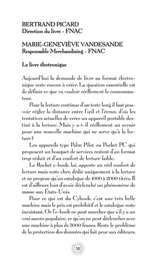 BERTRAND PICARD
Direction du livre - FNAC

MARIE-GENEVIÈVE VANDESANDE
Responsable Merchandising - FNAC

Le livre électronique

Aujourd’hui la demande de livre au format électro-
nique reste encore à créer. La question essentielle est
de définir ce que va vouloir réellement le consomma-
teur.
    Pour la lecture continue d’un texte long il faut pou-
voir régler la distance entre l’œil et l’écran, d’où les
tentatives actuelles de créer un appareil portable des-
tiné à la lecture. Mais y a-t-il réellement un avenir
pour une nouvelle machine qui ne serve qu’à la lec-
ture ?
    Les appareils type Palm Pilot ou Pocket PC qui
proposent un bouquet de services restent d’un format
trop réduit et d’un confort de lecture faible.
    Le Rocket e-book, lui, apporte un réel confort de
lecture mais reste cher, dédié uniquement à la lecture
et ne propose qu’un catalogue de 1000 à 2000 titres. Il
est d’ailleurs loin d’avoir déclenché un phénomène de
masse aux États-Unis.
    Pour ce qui est du Cybook, c’est une très belle
machine mais le prix est prohibitif et le catalogue reste
inexistant. Or l’e-book ne peut marcher que s’il y a un
vrai succès populaire, ce qu’on ne peut déclencher avec
une machine à plus de 5000 francs. Reste le problème
de la protection des données qui fait peur aux éditeurs.

                           43
 