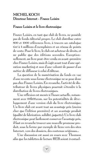 MICHEL KOCH
Directeur Internet - France Loisirs

France Loisirs et le livre électronique

France Loisirs, en tant que club de livres, ne possède
pas de fonds éditorial propre. Le club distribue entre
800 et 1000 références livre, à travers un catalogue
tiré à 4 millions d’exemplaires et un réseau de points
de vente. Pour le livre, le club est acheteur de droits, et
ne publie que des éditions secondes. Exception-
nellement, un livre peut-être vendu en avant-première
chez France Loisirs, mais il s’agit avant tout d’une opé-
ration marketing et non d’une volonté de passer d’un
métier de diffuseur à celui d’éditeur.
     La question de la numérisation du fonds en vue
d’une revente sous forme électronique ne se pose donc
pas chez France Loisirs. En revanche, l’activité de dis-
tributeur de livres physiques pourrait s’étendre à la
distribution de livres électroniques.
     Une réflexion est menée à l’heure actuelle, notam-
ment avec 00h00.com, sur les potentialités de déve-
loppement d’une version club du livre électronique.
Un livre club est avant tout un avantage prix (moins
cher que l’édition première) et un avantage produit
(qualité de fabrication, solidité, jaquette). Un livre club
électronique peut facilement conserver l’avantage prix,
il faut en revanche trouver une nouvelle promesse pro-
duit, sous la forme par exemple de liens vers des sites
Internet, vers des dossiers, des contenus originaux…
     Une discussion est aussi en cours avec Thomson
afin que les tablettes de lecture REB soient éventuel-

                            47
 