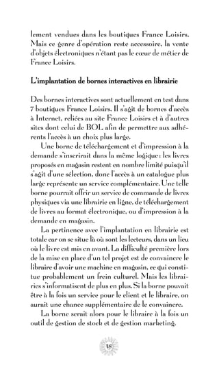 lement vendues dans les boutiques France Loisirs.
Mais ce genre d’opération reste accessoire, la vente
d’objets électroniques n’étant pas le cœur de métier de
France Loisirs.

L’implantation de bornes interactives en librairie

Des bornes interactives sont actuellement en test dans
7 boutiques France Loisirs. Il s’agit de bornes d’accès
à Internet, reliées au site France Loisirs et à d’autres
sites dont celui de BOL afin de permettre aux adhé-
rents l’accès à un choix plus large.
    Une borne de téléchargement et d’impression à la
demande s’inscrirait dans la même logique : les livres
proposés en magasin restent en nombre limité puisqu’il
s’agit d’une sélection, donc l’accès à un catalogue plus
large représente un service complémentaire. Une telle
borne pourrait offrir un service de commande de livres
physiques via une librairie en ligne, de téléchargement
de livres au format électronique, ou d’impression à la
demande en magasin.
    La pertinence avec l’implantation en librairie est
totale car on se situe là où sont les lecteurs, dans un lieu
où le livre est mis en avant. La difficulté première lors
de la mise en place d’un tel projet est de convaincre le
libraire d’avoir une machine en magasin, ce qui consti-
tue probablement un frein culturel. Mais les librai-
ries s’informatisent de plus en plus. Si la borne pouvait
être à la fois un service pour le client et le libraire, on
aurait une chance supplémentaire de le convaincre.
    La borne serait alors pour le libraire à la fois un
outil de gestion de stock et de gestion marketing.

                            48
 