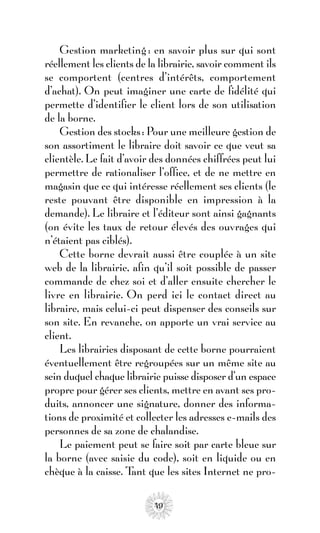 Gestion marketing : en savoir plus sur qui sont
réellement les clients de la librairie, savoir comment ils
se comportent (centres d’intérêts, comportement
d’achat). On peut imaginer une carte de fidélité qui
permette d’identifier le client lors de son utilisation
de la borne.
    Gestion des stocks : Pour une meilleure gestion de
son assortiment le libraire doit savoir ce que veut sa
clientèle. Le fait d’avoir des données chiffrées peut lui
permettre de rationaliser l’office, et de ne mettre en
magasin que ce qui intéresse réellement ses clients (le
reste pouvant être disponible en impression à la
demande). Le libraire et l’éditeur sont ainsi gagnants
(on évite les taux de retour élevés des ouvrages qui
n’étaient pas ciblés).
    Cette borne devrait aussi être couplée à un site
web de la librairie, afin qu’il soit possible de passer
commande de chez soi et d’aller ensuite chercher le
livre en librairie. On perd ici le contact direct au
libraire, mais celui-ci peut dispenser des conseils sur
son site. En revanche, on apporte un vrai service au
client.
    Les librairies disposant de cette borne pourraient
éventuellement être regroupées sur un même site au
sein duquel chaque librairie puisse disposer d’un espace
propre pour gérer ses clients, mettre en avant ses pro-
duits, annoncer une signature, donner des informa-
tions de proximité et collecter les adresses e-mails des
personnes de sa zone de chalandise.
    Le paiement peut se faire soit par carte bleue sur
la borne (avec saisie du code), soit en liquide ou en
chèque à la caisse. T que les sites Internet ne pro-
                       ant

                           49
 