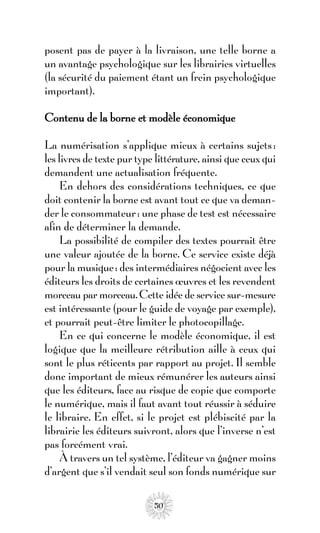 posent pas de payer à la livraison, une telle borne a
un avantage psychologique sur les librairies virtuelles
(la sécurité du paiement étant un frein psychologique
important).

Contenu de la borne et modèle économique

La numérisation s’applique mieux à certains sujets :
les livres de texte pur type littérature, ainsi que ceux qui
demandent une actualisation fréquente.
     En dehors des considérations techniques, ce que
doit contenir la borne est avant tout ce que va deman-
der le consommateur : une phase de test est nécessaire
afin de déterminer la demande.
     La possibilité de compiler des textes pourrait être
une valeur ajoutée de la borne. Ce service existe déjà
pour la musique : des intermédiaires négocient avec les
éditeurs les droits de certaines œuvres et les revendent
morceau par morceau. Cette idée de service sur-mesure
est intéressante (pour le guide de voyage par exemple),
et pourrait peut-être limiter le photocopillage.
     En ce qui concerne le modèle économique, il est
logique que la meilleure rétribution aille à ceux qui
sont le plus réticents par rapport au projet. Il semble
donc important de mieux rémunérer les auteurs ainsi
que les éditeurs, face au risque de copie que comporte
le numérique, mais il faut avant tout réussir à séduire
le libraire. En effet, si le projet est plébiscité par la
librairie les éditeurs suivront, alors que l’inverse n’est
pas forcément vrai.
     À travers un tel système, l’éditeur va gagner moins
d’argent que s’il vendait seul son fonds numérique sur

                            50
 