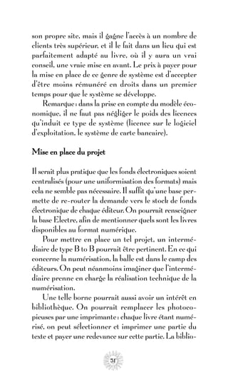 son propre site, mais il gagne l’accès à un nombre de
clients très supérieur, et il le fait dans un lieu qui est
parfaitement adapté au livre, où il y aura un vrai
conseil, une vraie mise en avant. Le prix à payer pour
la mise en place de ce genre de système est d’accepter
d’être moins rémunéré en droits dans un premier
temps pour que le système se développe.
    Remarque : dans la prise en compte du modèle éco-
nomique, il ne faut pas négliger le poids des licences
qu’induit ce type de système (licence sur le logiciel
d’exploitation, le système de carte bancaire).

Mise en place du projet

Il serait plus pratique que les fonds électroniques soient
centralisés (pour une uniformisation des formats) mais
cela ne semble pas nécessaire. Il suffit qu’une base per-
mette de re-router la demande vers le stock de fonds
électronique de chaque éditeur. On pourrait renseigner
la base Electre, afin de mentionner quels sont les livres
disponibles au format numérique.
    Pour mettre en place un tel projet, un intermé-
diaire de type B to B pourrait être pertinent. En ce qui
concerne la numérisation, la balle est dans le camp des
éditeurs. On peut néanmoins imaginer que l’intermé-
diaire prenne en charge la réalisation technique de la
numérisation.
    Une telle borne pourrait aussi avoir un intérêt en
bibliothèque. On pourrait remplacer les photoco-
pieuses par une imprimante : chaque livre étant numé-
risé, on peut sélectionner et imprimer une partie du
texte et payer une redevance sur cette partie. La biblio-

                           51
 