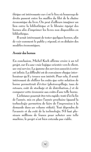 thèque est intéressante car c’est le lieu où beaucoup de
droits passent entre les mailles du filet de la chaîne
économique du livre. On peut d’ailleurs imaginer un
lien entre la bibliothèque et le libraire équipé des
bornes afin d’imprimer les livres non disponibles en
bibliothèque.
    Il serait intéressant de tester quelques bornes, afin
de voir comment le public y répond, et en déduire des
modèles économiques.

Avenir des bornes

En conclusion, Michel Koch affirme croire à un tel
projet, car il a une vraie logique orientée vers le client,
un vrai service. La gamme des services associés à créer
est infinie. La difficulté est de convaincre chaque inter-
locuteur qu’il y trouve son intérêt. Pour cela, il serait
intéressant de chiffrer les coûts que cette solution de
borne permettrait d’éviter (photocopillage, taux de
retours, coût de stockage et de distribution…) et de
comparer cette économie aux coûts d’une telle borne.
    L’échéance pourrait être très rapide: testé d’ici la fin
de l’année, mis en place l’année prochaine (quand la
technologie permettra de faire de l’impression à la
demande dans un volume réduit). T dépendra de
                                         out
l’avancée et du coût de la technologie. S’il faut plu-
sieurs millions de francs pour acheter une telle
machine, le projet n’est bien entendu pas viable.




                            52
 