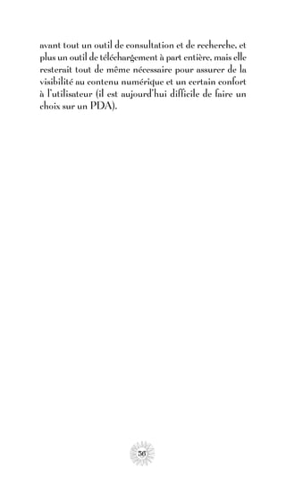 avant tout un outil de consultation et de recherche, et
plus un outil de téléchargement à part entière, mais elle
resterait tout de même nécessaire pour assurer de la
visibilité au contenu numérique et un certain confort
à l’utilisateur (il est aujourd’hui difficile de faire un
choix sur un PDA).




                           56
 