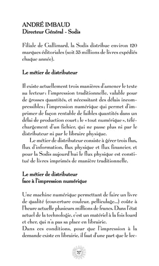 ANDRÉ IMBAUD
Directeur Général - Sodis

Filiale de Gallimard, la Sodis distribue environ 120
marques éditoriales (soit 55 millions de livres expédiés
chaque année).

Le métier de distributeur

Il existe actuellement trois manières d’amener le texte
au lecteur : l’impression traditionnelle, valable pour
de grosses quantités, et nécessitant des délais incom-
pressibles ; l’impression numérique qui permet d’im-
primer de façon rentable de faibles quantités dans un
délai de production court ; le « tout numérique », télé-
chargement d’un fichier, qui ne passe plus ni par le
distributeur ni par le libraire physique.
    Le métier de distributeur consiste à gérer trois flux,
flux d’information, flux physique et flux financier, et
pour la Sodis aujourd’hui le flux physique est consti-
tué de livres imprimés de manière traditionnelle.

Le métier de distributeur
face à l’impression numérique

Une machine numérique permettant de faire un livre
de qualité (couverture couleur, pelliculage…) coûte à
l’heure actuelle plusieurs millions de francs. Dans l’état
actuel de la technologie, c’est un matériel à la fois lourd
et cher, qui n’a pas sa place en librairie.
Dans ces conditions, pour que l’impression à la
demande existe en librairie, il faut d’une part que le lec-

                            57
 