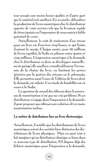 teur accepte une moins bonne qualité, et d’autre part
que le matériel soit amélioré. En revanche, délocaliser
la production de livres numériques chez le distributeur
apporte de vrais services tels que la livraison rapide
de titres épuisés ou l’impression de nouveautés à faible
potentiel de vente.
    Actuellement, le coût de traitement d’un retour
pour un livre est d’environ cinq francs, ce qui limite
d’autant la marge. Chaque année, pour 55 millions
de livres expédiés, la Sodis en pilonne entre quatre et
cinq millions. L’impression numérique à la demande
chez le distributeur va donc se développer naturelle-
ment puisqu’elle améliore considérablement l’écono-
mie de la chaîne du livre, en limitant les pertes
générées par la gestion des retours ou le pilonnage.
Elle permettra aussi l’essor de l’édition de livres dont
la demande est réduite. Une étude de faisabilité est en
cours à la Sodis.
    La question du retard des éditeurs dans le proces-
sus de numérisation n’est pas un vrai problème. Si un
distributeur s’engage dans l’impression à la demande,
il peut proposer aux éditeurs une solution clé en main,
numérisation incluse.

Le métier de distributeur face au livre électronique

Actuellement, il semble que les distributeurs de livres
numériques soient des sociétés bien distinctes des dis-
tributeurs de livres physiques. Mais on peut tout à
fait imaginer qu’un distributeur classique se lance dans
ce nouveau type de distribution. S’il dispose déjà des
fichiers numériques pour l’impression à la demande,

                          58
 