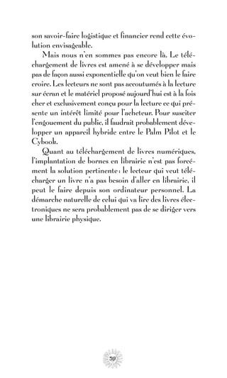 son savoir-faire logistique et financier rend cette évo-
lution envisageable.
    Mais nous n’en sommes pas encore là. Le télé-
chargement de livres est amené à se développer mais
pas de façon aussi exponentielle qu’on veut bien le faire
croire. Les lecteurs ne sont pas accoutumés à la lecture
sur écran et le matériel proposé aujourd’hui est à la fois
cher et exclusivement conçu pour la lecture ce qui pré-
sente un intérêt limité pour l’acheteur. Pour susciter
l’engouement du public, il faudrait probablement déve-
lopper un appareil hybride entre le Palm Pilot et le
Cybook.
    Quant au téléchargement de livres numériques,
l’implantation de bornes en librairie n’est pas forcé-
ment la solution pertinente : le lecteur qui veut télé-
charger un livre n’a pas besoin d’aller en librairie, il
peut le faire depuis son ordinateur personnel. La
démarche naturelle de celui qui va lire des livres élec-
troniques ne sera probablement pas de se diriger vers
une librairie physique.




                           59
 