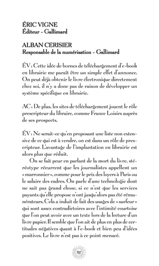 ÉRIC VIGNE
Éditeur - Gallimard

ALBAN CERISIER
Responsable de la numérisation - Gallimard

ÉV : Cette idée de bornes de téléchargement d’e-book
en librairie me paraît être un simple effet d’annonce.
On peut déjà obtenir le livre électronique directement
chez soi, il n’y a donc pas de raison de développer un
système spécifique en librairie.

AC : De plus, les sites de téléchargement jouent le rôle
prescripteur du libraire, comme France Loisirs auprès
de ses prospects.

ÉV : Ne serait-ce qu’en proposant une liste non exten-
sive de ce qui est à vendre, on est dans un rôle de pres-
cripteur. L’avantage de l’implantation en librairie est
alors plus que réduit.
    On se fait peur en parlant de la mort du livre, sté-
réotype récurrent que les journalistes appellent un
«marronnier», comme pour le prix des loyers à Paris ou
le salaire des cadres. On parle d’une technologie dont
ne sait pas grand chose, si ce n’est que les services
payants qu’elle propose n’ont jusqu’alors pas été rému-
nérateurs. Cela a induit de fait des usages de « surfeur »
qui sont assez contradictoires avec l’intimité courtoise
que l’on peut avoir avec un texte lors de la lecture d’un
livre papier. Il semble que l’on ait de plus en plus de cer-
titudes négatives quant à l’e-book et bien peu d’idées
positives. Le livre n’est pas à ce point menacé.

                            61
 