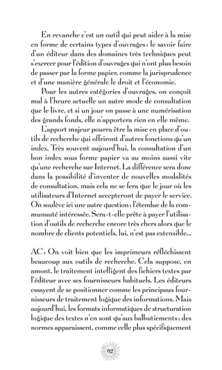 En revanche c’est un outil qui peut aider à la mise
en forme de certains types d’ouvrages : le savoir faire
d’un éditeur dans des domaines très techniques peut
s’exercer pour l’édition d’ouvrages qui n’ont plus besoin
de passer par la forme papier, comme la jurisprudence
et d’une manière générale le droit et l’économie.
     Pour les autres catégories d’ouvrages, on conçoit
mal à l’heure actuelle un autre mode de consultation
que le livre, et si un jour on passe à une numérisation
des grands fonds, elle n’apportera rien en elle même.
     L’apport majeur pourra être la mise en place d’ou-
tils de recherche qui offriront d’autres fonctions qu’un
index. Très souvent aujourd’hui, la consultation d’un
bon index sous forme papier va au moins aussi vite
qu’une recherche sur Internet. La différence sera donc
dans la possibilité d’inventer de nouvelles modalités
de consultation, mais cela ne se fera que le jour où les
utilisateurs d’Internet accepteront de payer le service.
On soulève ici une autre question: l’étendue de la com-
munauté intéressée. Sera-t-elle prête à payer l’utilisa-
tion d’outils de recherche encore très chers alors que le
nombre de clients potentiels, lui, n’est pas extensible…

AC : On voit bien que les imprimeurs réfléchissent
beaucoup aux outils de recherche. Cela suppose, en
amont, le traitement intelligent des fichiers textes par
l’éditeur avec ses fournisseurs habituels. Les éditeurs
essayent de se positionner comme les principaux four-
nisseurs de traitement logique des informations. Mais
aujourd’hui, les formats informatiques de structuration
logique des textes n’en sont qu’aux balbutiements ; des
normes apparaissent, comme celle plus spécifiquement

                           62
 