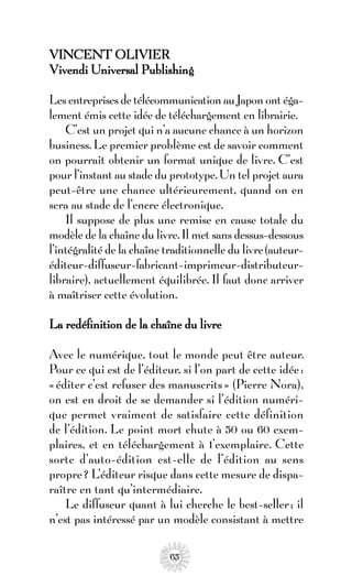 VINCENT OLIVIER
Vivendi Universal Publishing

Les entreprises de télécommunication au Japon ont éga-
lement émis cette idée de téléchargement en librairie.
    C’est un projet qui n’a aucune chance à un horizon
business. Le premier problème est de savoir comment
on pourrait obtenir un format unique de livre. C’est
pour l’instant au stade du prototype. Un tel projet aura
peut-être une chance ultérieurement, quand on en
sera au stade de l’encre électronique.
    Il suppose de plus une remise en cause totale du
modèle de la chaîne du livre. Il met sans dessus-dessous
l’intégralité de la chaîne traditionnelle du livre (auteur-
éditeur-diffuseur-fabricant-imprimeur-distributeur-
libraire), actuellement équilibrée. Il faut donc arriver
à maîtriser cette évolution.

La redéfinition de la chaîne du livre

Avec le numérique, tout le monde peut être auteur.
Pour ce qui est de l’éditeur, si l’on part de cette idée :
« éditer c’est refuser des manuscrits » (Pierre Nora),
on est en droit de se demander si l’édition numéri-
que permet vraiment de satisfaire cette définition
de l’édition. Le point mort chute à 50 ou 60 exem-
plaires, et en téléchargement à 1’exemplaire. Cette
sorte d’auto-édition est-elle de l’édition au sens
propre ? L’éditeur risque dans cette mesure de dispa-
raître en tant qu’intermédiaire.
    Le diffuseur quant à lui cherche le best-seller ; il
n’est pas intéressé par un modèle consistant à mettre

                            65
 