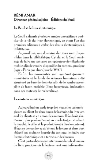 RÉMI AMAR
Directeur général adjoint - Éditions du Seuil

Le Seuil et le livre électronique

Le Seuil a depuis plusieurs années une attitude posi-
tive vis-à-vis du livre électronique, en étant l’un des
premiers éditeurs à céder des droits électroniques à
00h00.com.
    Aujourd’hui, une douzaine de titres sont dispo-
nibles dans la bibliothèque Cytale, et le Seuil envi-
sage de faire un test avec un opérateur de téléphonie
mobile afin de rendre disponible du contenu pratique
(type « Paris pas cher ») sur le WAP.
    Enfin, les nouveautés sont systématiquement
numérisées et le fonds de sciences humaines a été
structuré en base de données afin de le rendre acces-
sible de façon enrichie (liens hypertexte, indexation
dans des moteurs de recherche…).

Le contenu numérique

     Aujourd’hui on parle trop des nouvelles technolo-
gies en oubliant les deux bouts de la chaîne du livre : en
aval les clients et en amont les auteurs. Il faudrait s’in-
téresser plus profondément au marketing en étudiant
le marché, la cible, et le produit (c’est à dire le contenu).
Il faut se demander ce qu’attend le lecteur et dans quel
objectif on souhaite fournir du contenu littéraire sur
format électronique et à terme sur des bornes.
     C’est particulièrement intéressant dans le domaine
du livre pratique où le lecteur veut une information

                            69
 