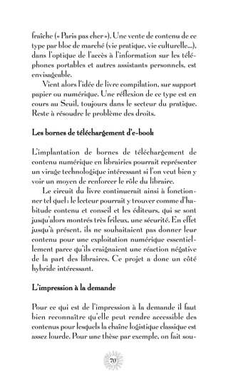 fraîche (« Paris pas cher »). Une vente de contenu de ce
type par bloc de marché (vie pratique, vie culturelle…),
dans l’optique de l’accès à l’information sur les télé-
phones portables et autres assistants personnels, est
envisageable.
    Vient alors l’idée de livre compilation, sur support
papier ou numérique. Une réflexion de ce type est en
cours au Seuil, toujours dans le secteur du pratique.
Reste à résoudre le problème des droits.

Les bornes de téléchargement d’e-book

L’implantation de bornes de téléchargement de
contenu numérique en librairies pourrait représenter
un virage technologique intéressant si l’on veut bien y
voir un moyen de renforcer le rôle du libraire.
    Le circuit du livre continuerait ainsi à fonction-
ner tel quel : le lecteur pourrait y trouver comme d’ha-
bitude contenu et conseil et les éditeurs, qui se sont
jusqu’alors montrés très frileux, une sécurité. En effet
jusqu’à présent, ils ne souhaitaient pas donner leur
contenu pour une exploitation numérique essentiel-
lement parce qu’ils craignaient une réaction négative
de la part des libraires. Ce projet a donc un côté
hybride intéressant.

L’impression à la demande

Pour ce qui est de l’impression à la demande il faut
bien reconnaître qu’elle peut rendre accessible des
contenus pour lesquels la chaîne logistique classique est
assez lourde. Pour une thèse par exemple, on fait sou-

                           70
 