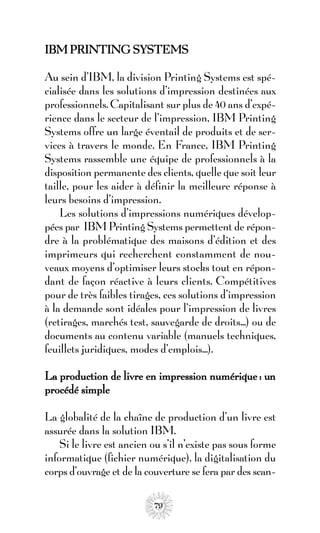 IBM PRINTING SYSTEMS

Au sein d’IBM, la division Printing Systems est spé-
cialisée dans les solutions d’impression destinées aux
professionnels. Capitalisant sur plus de 40 ans d’expé-
rience dans le secteur de l’impression, IBM Printing
Systems offre un large éventail de produits et de ser-
vices à travers le monde. En France, IBM Printing
Systems rassemble une équipe de professionnels à la
disposition permanente des clients, quelle que soit leur
taille, pour les aider à définir la meilleure réponse à
leurs besoins d’impression.
    Les solutions d’impressions numériques dévelop-
pées par IBM Printing Systems permettent de répon-
dre à la problématique des maisons d’édition et des
imprimeurs qui recherchent constamment de nou-
veaux moyens d’optimiser leurs stocks tout en répon-
dant de façon réactive à leurs clients. Compétitives
pour de très faibles tirages, ces solutions d’impression
à la demande sont idéales pour l’impression de livres
(retirages, marchés test, sauvegarde de droits...) ou de
documents au contenu variable (manuels techniques,
feuillets juridiques, modes d’emplois...).

La production de livre en impression numérique : un
procédé simple

La globalité de la chaîne de production d’un livre est
assurée dans la solution IBM.
    Si le livre est ancien ou s’il n’existe pas sous forme
informatique (fichier numérique), la digitalisation du
corps d’ouvrage et de la couverture se fera par des scan-

                           79
 