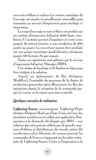 ners noir et blanc et couleur. La version numérique de
l’ouvrage est ensuite éventuellement retravaillée puis
transmise au serveur d’impression pour stockage et
impression.
    Le corps d’ouvrage en noir et blanc est produit sur
un système d’impression Infoprint 4000 haute réso-
lution. Ce système permet d’imprimer en recto verso
jusqu’à 49 mètres/minute, à une résolution de 600
points au pouce. La couverture pourra être produite
sur une presse numérique quadrichromie, atteignant
jusqu’à 130 formats A4 par minute.
    Toutes ces opérations sont pilotées par le serveur
d’impression Infoprint Manager d’IBM.
    Une chaîne de brochage et de finition en ligne peut
être intégrée à la solution.
    Associé au gestionnaire de flux (Infoprint
Workflow), l’ensemble du processus de la chaîne de
production pourra être géré efficacement. Le flux des
opérations depuis la réception de la commande jus-
qu’à la remise en livraison sera ainsi contrôlé.

Quelques exemples de réalisation

Lightning Source, anciennement Lightning Print,
division d’Ingram Book aux États-Unis, est l’une des
premières sociétés à avoir utilisé une application d’im-
pression à la demande développée par IBM – une
solution qui est à présent utilisée par de grandes mai-
sons d’édition et distributeurs du monde entier. De
nombreuses cyber-librairies de renom assurent les
commandes de livres en s’appuyant sur les cyber-entre-
pôts de Lightning Source. Grâce à l’impression à la

                          80
 