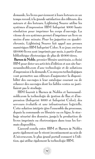 demande, les livres parviennent à leurs lecteurs en un
temps record, à la grande satisfaction des éditeurs, des
auteurs et des lecteurs. Lightning Source utilise les
systèmes d’impression IBM Infoprint 4000 haute
résolution pour imprimer les corps d’ouvrage. La
vitesse de ces systèmes permet d’imprimer un livre en
moins d’une minute. Pour les jaquettes en quadri-
chromie, Lightning Source fait appel aux presses
numériques IBM Infoprint Color. A ce jour, environ
120 000 livres sont imprimés par mois, à partir d’une
bibliothèque électronique de plus de 15 000 titres.
 Barnes & Noble, premier libraire américain, a choisi
IBM pour doter ses activités d’édition et son site bar-
nesandnoble.com d’une technologie et de solutions
d’impression à la demande. Ces moyens technologiques
vont permettre aux éditeurs d’augmenter la disponi-
bilité des ouvrages à leur catalogue courant ou de
relancer des ouvrages dont les faibles ventes ne justi-
fiaient pas le stockage.
    IBM fournit à Barnes & Nobles et barnesand-
noble.com la technologie de gestion de flux et d’im-
pression (Infoprint 4000 et Infoprint Color), des
serveurs évolutifs et une infrastructure logicielle.
Cette solution intégrée gère l’ensemble du processus,
depuis la commande en librairie ou en ligne, le stoc-
kage sécurisé des données, jusqu’à la production de
livres imprimés ou électroniques dans tous les for-
mats disponibles.
    L’accord conclu entre IBM et Barnes & Nobles
porte également sur le récent investissement au sein de
iUniverse.com, le plus grand portail consacré à l’édi-
tion, qui utilise également la technologie IBM.

                          81
 