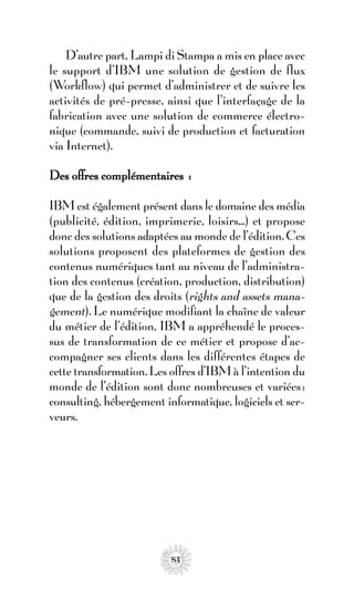 D’autre part, Lampi di Stampa a mis en place avec
le support d’IBM une solution de gestion de flux
(Workflow) qui permet d’administrer et de suivre les
activités de pré-presse, ainsi que l’interfaçage de la
fabrication avec une solution de commerce électro-
nique (commande, suivi de production et facturation
via Internet).

Des offres complémentaires :

IBM est également présent dans le domaine des média
(publicité, édition, imprimerie, loisirs...) et propose
donc des solutions adaptées au monde de l’édition. Ces
solutions proposent des plateformes de gestion des
contenus numériques tant au niveau de l’administra-
tion des contenus (création, production, distribution)
que de la gestion des droits (rights and assets mana-
gement). Le numérique modifiant la chaîne de valeur
du métier de l’édition, IBM a appréhendé le proces-
sus de transformation de ce métier et propose d’ac-
compagner ses clients dans les différentes étapes de
cette transformation. Les offres d’IBM à l’intention du
monde de l’édition sont donc nombreuses et variées :
consulting, hébergement informatique, logiciels et ser-
veurs.




                          84
 