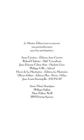 Le Mastère Édition tient à remercier
             tout particulièrement
            pour leur participation :

    Anne Carrière – Éditions Anne Carrière
     Roland Chabrier - H&C Consultants
  Jean-Etienne Cohen-Seat – Hachette Livre
           Philippe Gille - Asfored
Hervé de La Martinière – Éditions La Martinière
 Olivier Orban – Éditions Plon – Perrin – Orban
     Jean-Louis Scaringella - ESCP-EAP

            Anne-Marie Sourigues
               Philippe Sajhau
              Marc Fohlen-Weill
             IBM Printing Systems
 