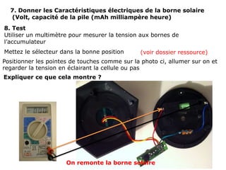 7. Donner les Caractéristiques électriques de la borne solaire
  (Volt, capacité de la pile (mAh milliampère heure)
8. Test
Utiliser un multimètre pour mesurer la tension aux bornes de
l’accumulateur
Mettez le sélecteur dans la bonne position      (voir dossier ressource)
Positionner les pointes de touches comme sur la photo ci, allumer sur on et
regarder la tension en éclairant la cellule ou pas
Expliquer ce que cela montre ?




                      On remonte la borne solaire
 
