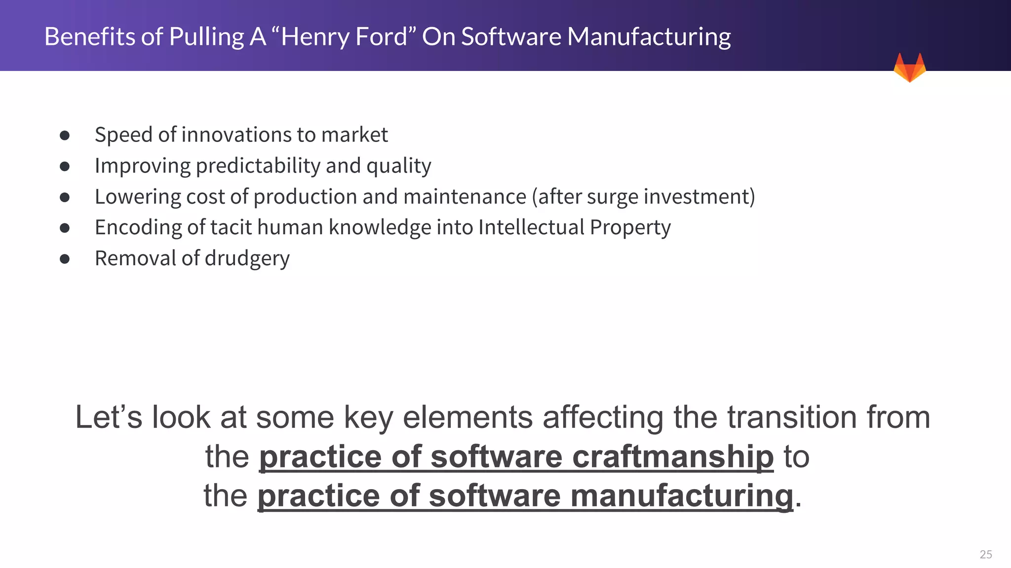 25
Benefits of Pulling A “Henry Ford” On Software Manufacturing
● Speed of innovations to market
● Improving predictability and quality
● Lowering cost of production and maintenance (after surge investment)
● Encoding of tacit human knowledge into Intellectual Property
● Removal of drudgery
Let’s look at some key elements affecting the transition from
the practice of software craftmanship to
the practice of software manufacturing.
 