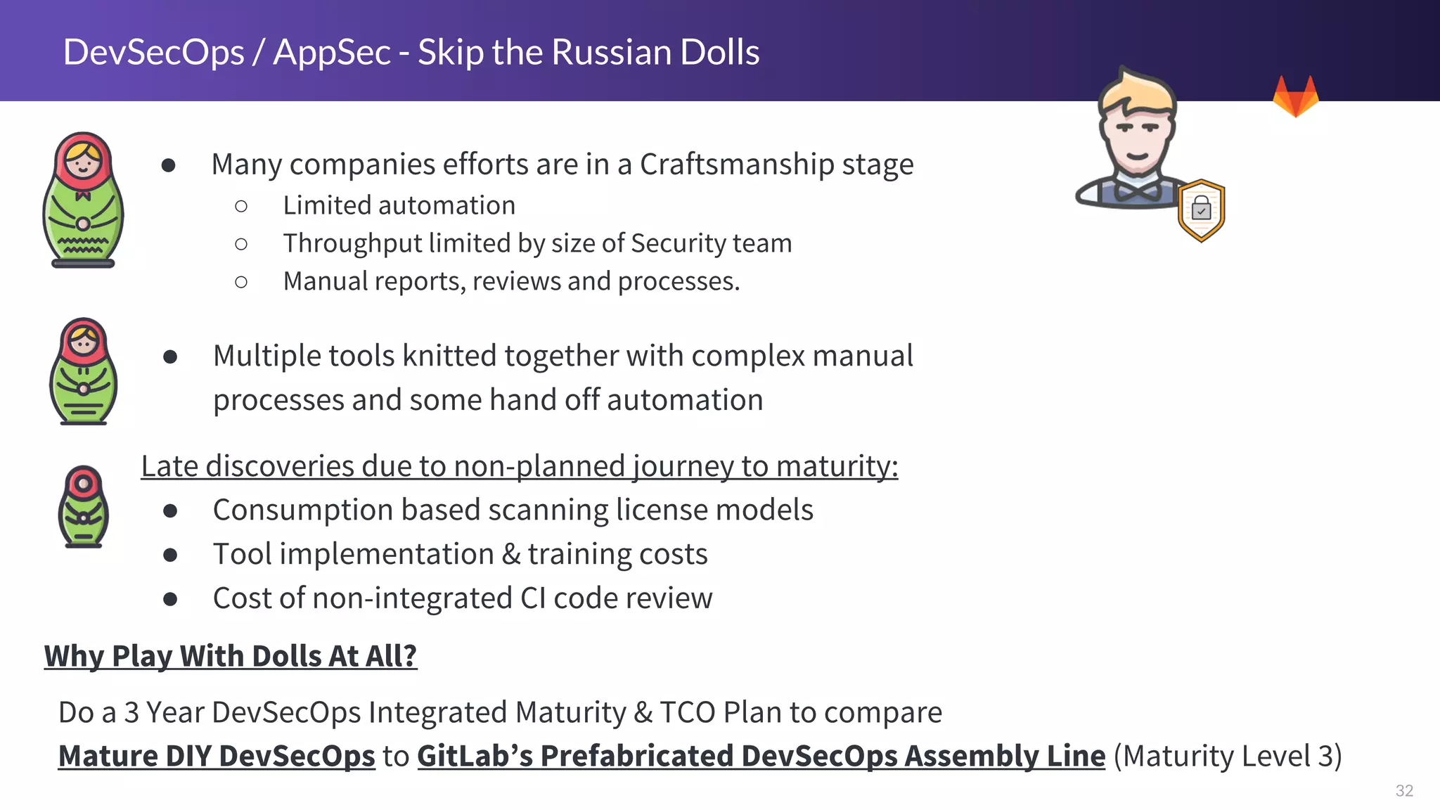 32
DevSecOps / AppSec - Skip the Russian Dolls
● Many companies efforts are in a Craftsmanship stage
○ Limited automation
○ Throughput limited by size of Security team
○ Manual reports, reviews and processes.
Do a 3 Year DevSecOps Integrated Maturity & TCO Plan to compare
Mature DIY DevSecOps to GitLab’s Prefabricated DevSecOps Assembly Line (Maturity Level 3)
● Multiple tools knitted together with complex manual
processes and some hand off automation
Late discoveries due to non-planned journey to maturity:
● Consumption based scanning license models
● Tool implementation & training costs
● Cost of non-integrated CI code review
Why Play With Dolls At All?
 