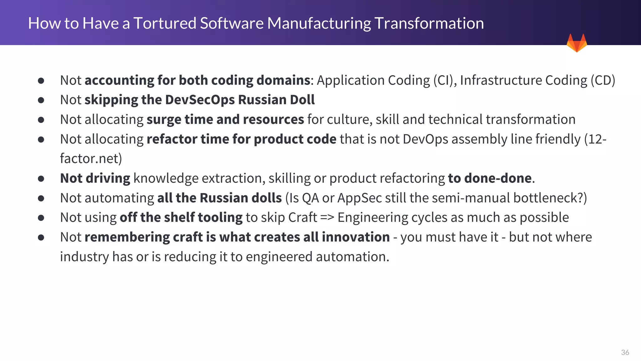 36
How to Have a Tortured Software Manufacturing Transformation
● Not accounting for both coding domains: Application Coding (CI), Infrastructure Coding (CD)
● Not skipping the DevSecOps Russian Doll
● Not allocating surge time and resources for culture, skill and technical transformation
● Not allocating refactor time for product code that is not DevOps assembly line friendly (12-
factor.net)
● Not driving knowledge extraction, skilling or product refactoring to done-done.
● Not automating all the Russian dolls (Is QA or AppSec still the semi-manual bottleneck?)
● Not using off the shelf tooling to skip Craft => Engineering cycles as much as possible
● Not remembering craft is what creates all innovation - you must have it - but not where
industry has or is reducing it to engineered automation.
 
