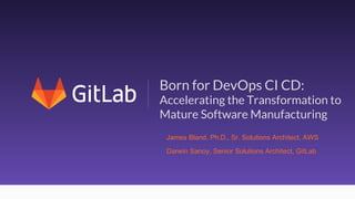 1
Born for DevOps CI CD:
Accelerating the Transformation to
Mature Software Manufacturing
Darwin Sanoy, Senior Solutions Architect, GitLab
James Bland, Ph.D., Sr. Solutions Architect, AWS
 
