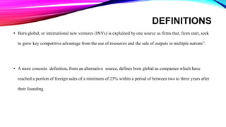 DEFINITIONS
• Born global, or international new ventures (INVs) is explained by one source as firms that, from start, seek
to grow key competitive advantage from the use of resources and the sale of outputs in multiple nations”.
• A more concrete definition, from an alternative source, defines born global as companies which have
reached a portion of foreign sales of a minimum of 25% within a period of between two to three years after
their founding.
 