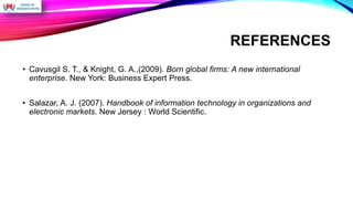 REFERENCES
• Cavusgil S. T., & Knight, G. A.,(2009). Born global firms: A new international
enterprise. New York: Business Expert Press.
• Salazar, A. J. (2007). Handbook of information technology in organizations and
electronic markets. New Jersey : World Scientific.
 