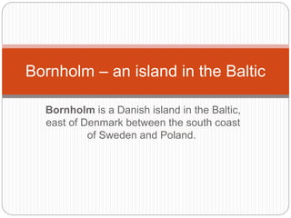 Bornholm is a Danish island in the Baltic,
east of Denmark between the south coast
of Sweden and Poland.
Bornholm – an island in the Baltic
 