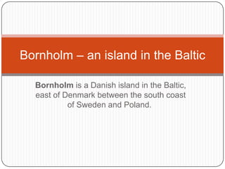 Bornholm is a Danish island in the Baltic, east of Denmark between the south coast of Sweden and Poland.  Bornholm – an island in the Baltic 